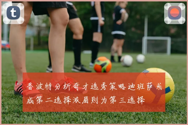 香波特分析奇才选秀策略迪班萨或成第二选择浓眉则为第三选择