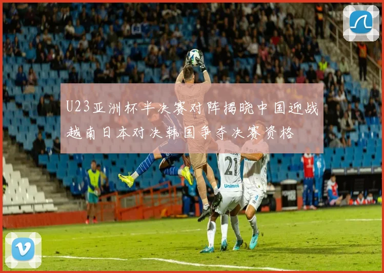 U23亚洲杯半决赛对阵揭晓中国迎战越南日本对决韩国争夺决赛资格