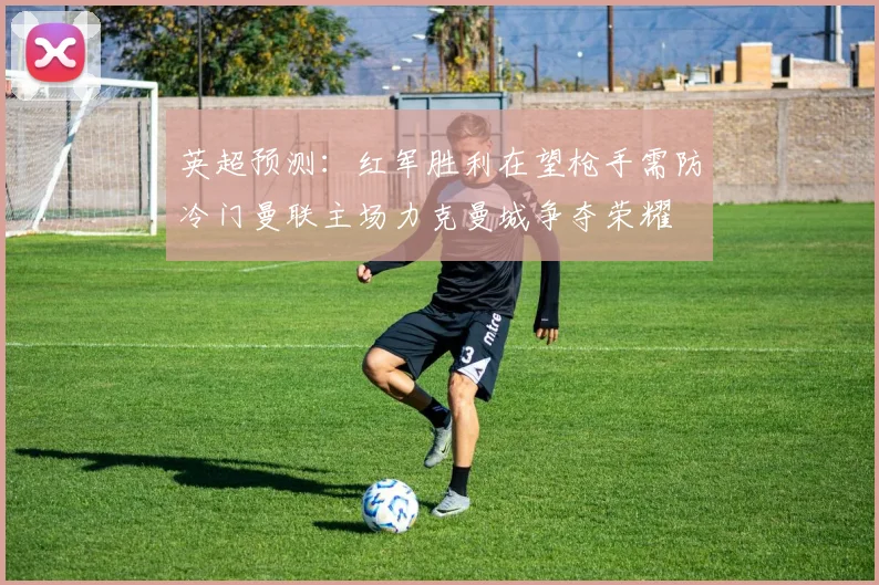 英超预测：红军胜利在望枪手需防冷门曼联主场力克曼城争夺荣耀