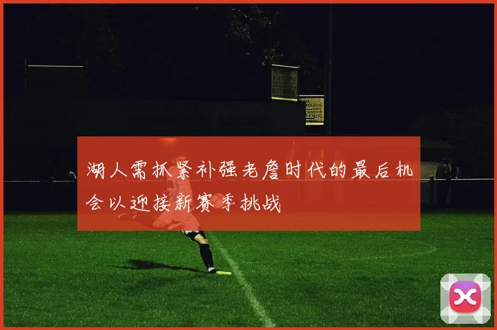 湖人需抓紧补强老詹时代的最后机会以迎接新赛季挑战