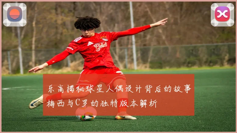 乐高揭秘球星人偶设计背后的故事梅西与C罗的独特版本解析