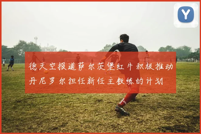 德天空报道萨尔茨堡红牛积极推动丹尼罗尔担任新任主教练的计划