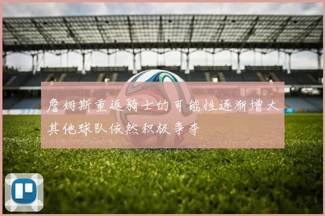 詹姆斯重返骑士的可能性逐渐增大其他球队依然积极争夺