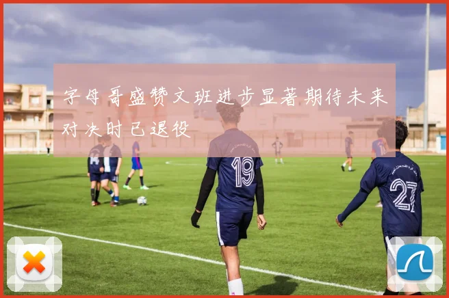 字母哥盛赞文班进步显著期待未来对决时已退役