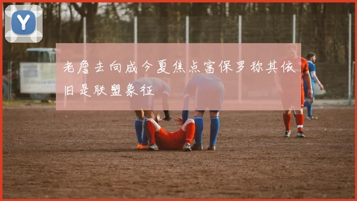 老詹去向成今夏焦点富保罗称其依旧是联盟象征