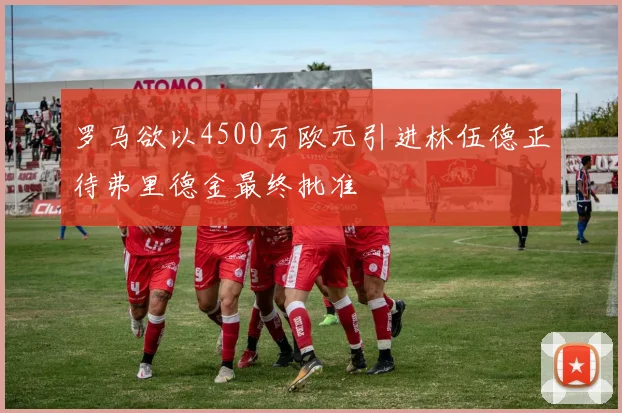 罗马欲以4500万欧元引进林伍德正待弗里德金最终批准