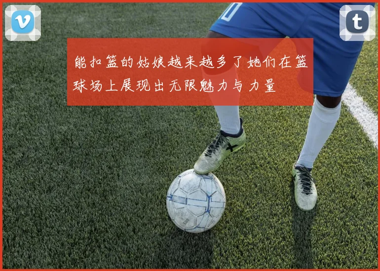 能扣篮的姑娘越来越多了她们在篮球场上展现出无限魅力与力量