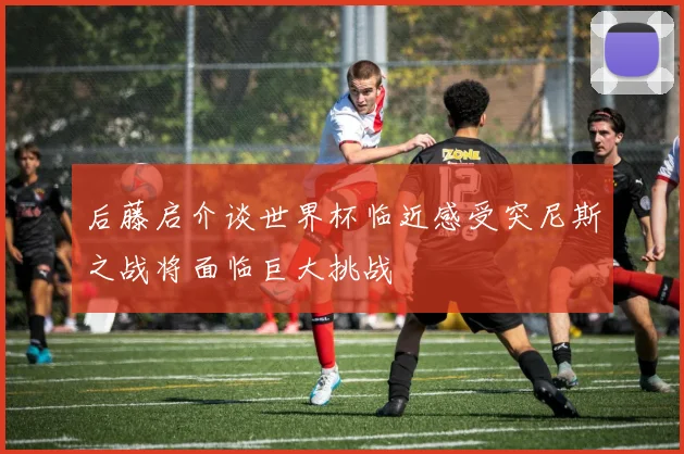 后藤启介谈世界杯临近感受突尼斯之战将面临巨大挑战