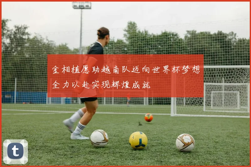 金相植愿助越南队迈向世界杯梦想全力以赴实现辉煌成就
