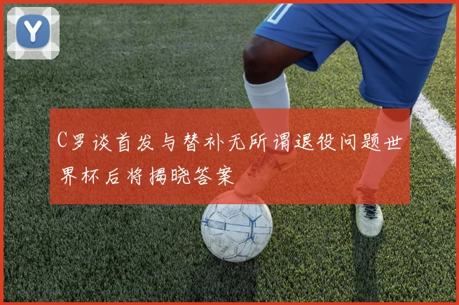 C罗谈首发与替补无所谓退役问题世界杯后将揭晓答案
