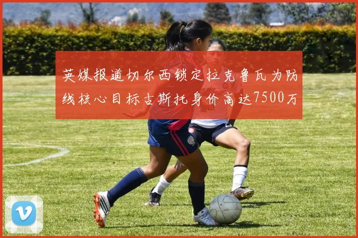 英媒报道切尔西锁定拉克鲁瓦为防线核心目标古斯托身价高达7500万镑