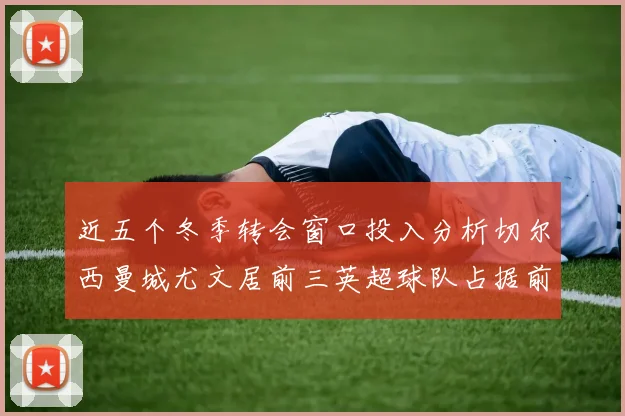近五个冬季转会窗口投入分析切尔西曼城尤文居前三英超球队占据前十五名中的七席