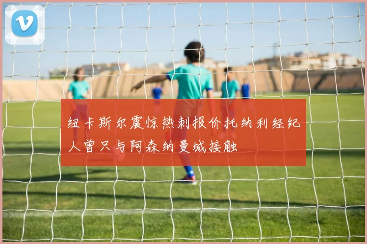 纽卡斯尔震惊热刺报价托纳利经纪人曾只与阿森纳曼城接触