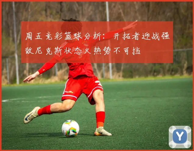 周五竞彩篮球分析：开拓者迎战强敌尼克斯状态火热势不可挡