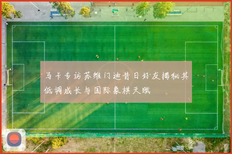 马卡专访苏维门迪昔日好友揭秘其低调成长与国际象棋天赋