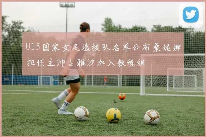 U15国家女足选拔队名单公布桑妮娜担任主帅古雅沙加入教练组