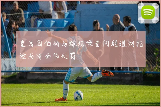 皇马因伯纳乌球场噪音问题遭到指控或将面临处罚